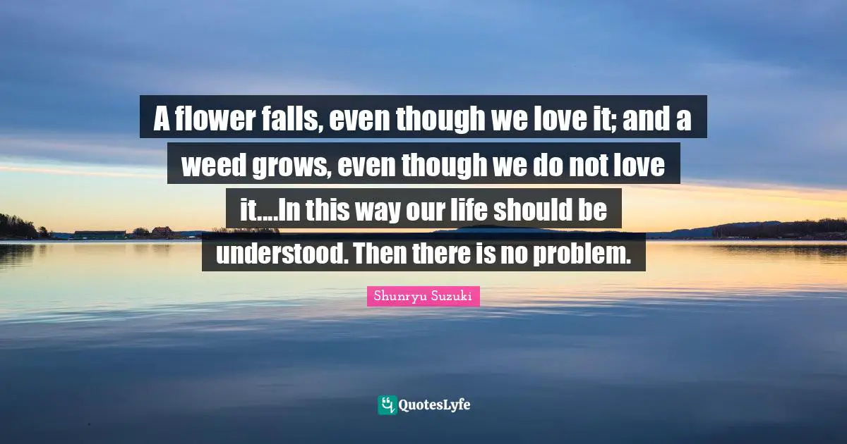 Shunryu Suzuki Quotes: "A flower falls, even though we love it; and a weed grows, even though we do not love it....In this way our life should be understood. Then there is no problem."