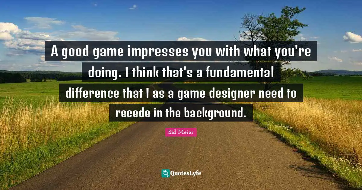 A good game impresses you with what you're doing. I think that's a fundamental difference that I as a game designer need to recede in the background.