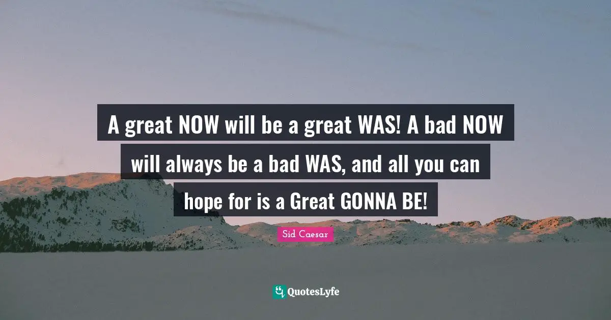 A great NOW will be a great WAS! A bad NOW will always be a bad WAS, and all you can hope for is a Great GONNA BE!