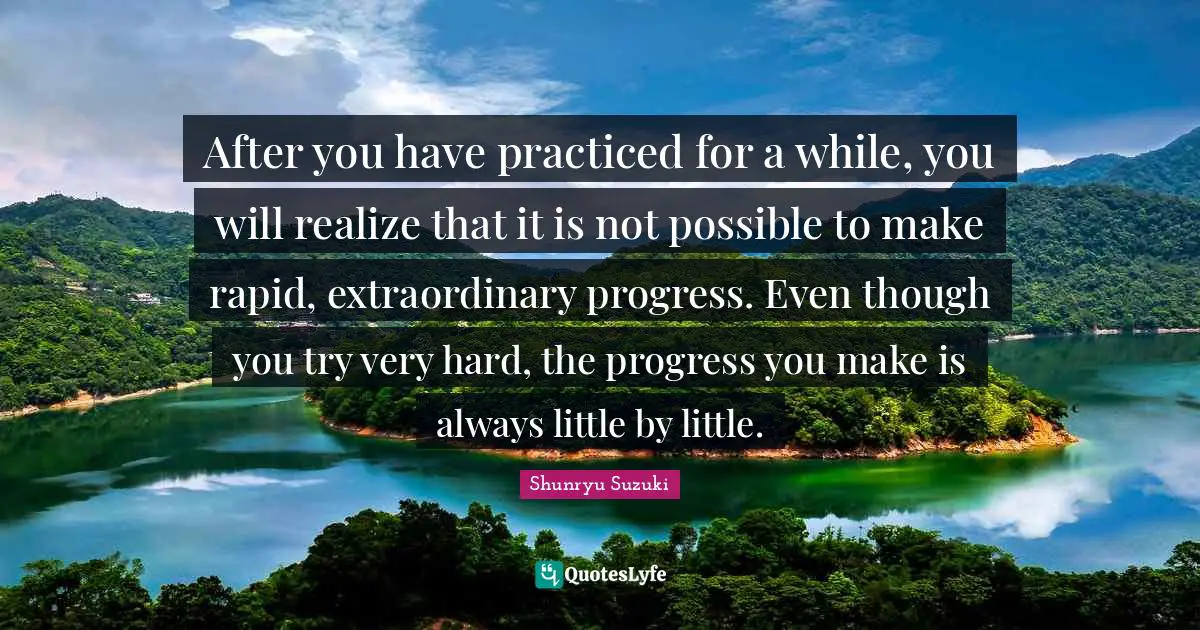 After you have practiced for a while, you will realize that it is not possible to make rapid, extraordinary progress. Even though you try very hard, the progress you make is always little by little.