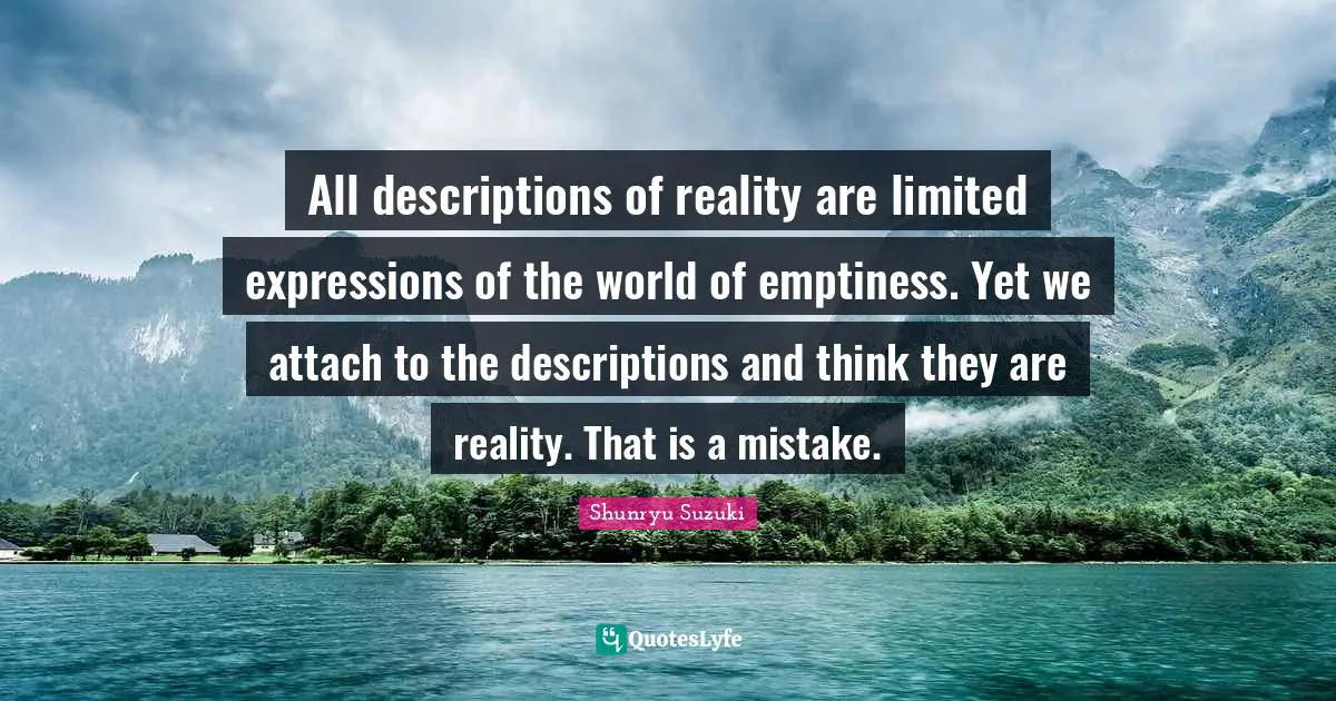 All descriptions of reality are limited expressions of the world of emptiness. Yet we attach to the descriptions and think they are reality. That is a mistake.