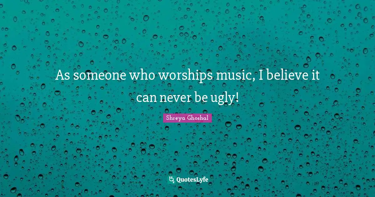 As someone who worships music, I believe it can never be ugly!