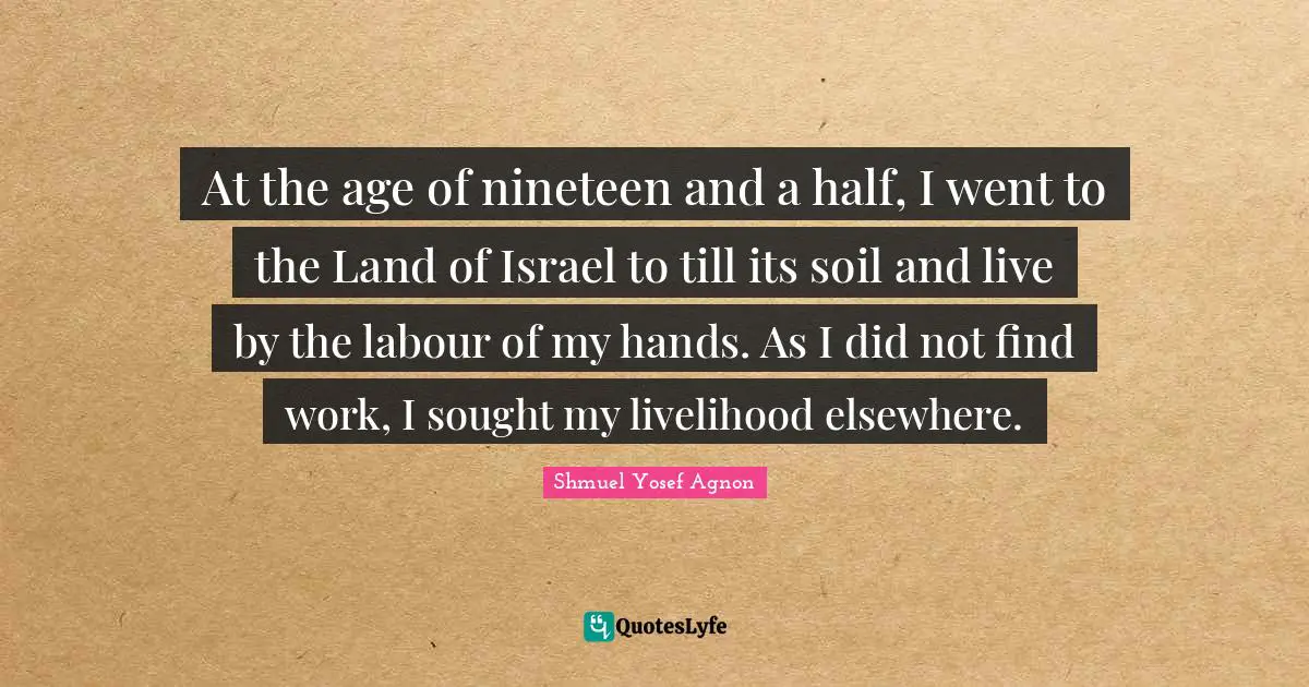 At the age of nineteen and a half, I went to the Land of Israel to till its soil and live by the labour of my hands. As I did not find work, I sought my livelihood elsewhere.