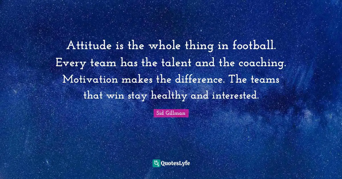 Attitude is the whole thing in football. Every team has the talent and the coaching. Motivation makes the difference. The teams that win stay healthy and interested.