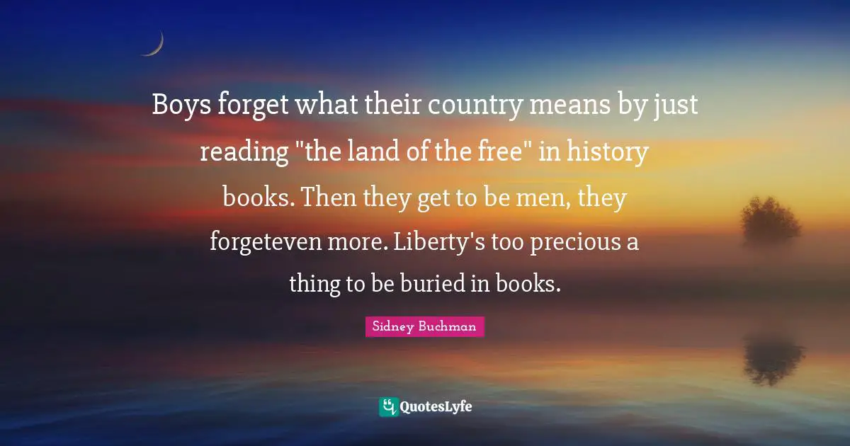 Boys forget what their country means by just reading "the land of the free" in history books. Then they get to be men, they forgeteven more. Liberty's too precious a thing to be buried in books.