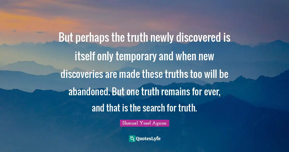 But perhaps the truth newly discovered is itself only temporary and when new discoveries are made these truths too will be abandoned. But one truth remains for ever, and that is the search for truth.
