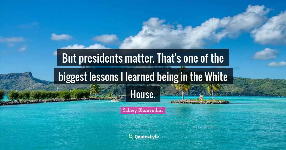 But presidents matter. That's one of the biggest lessons I learned being in the White House.