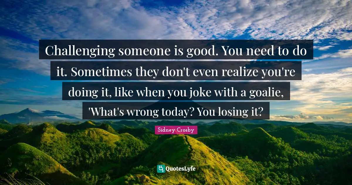 Challenging someone is good. You need to do it. Sometimes they don't even realize you're doing it, like when you joke with a goalie, 'What's wrong today? You losing it?