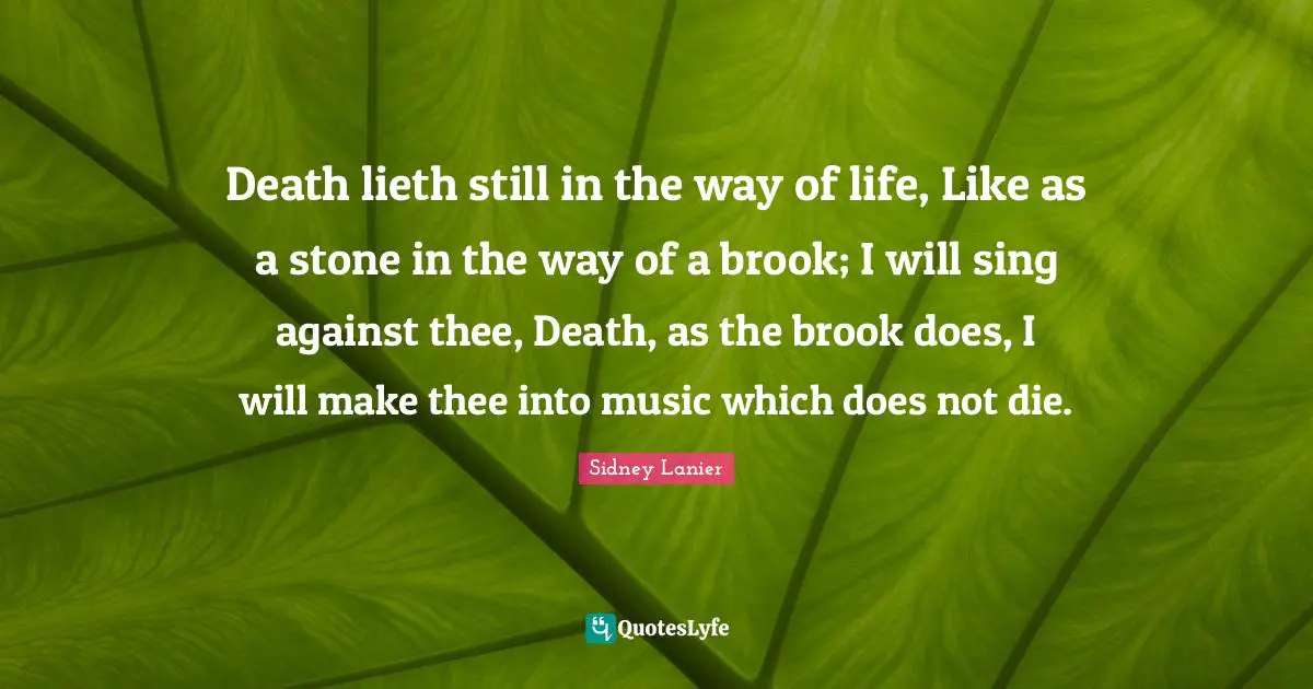 Death lieth still in the way of life, Like as a stone in the way of a brook; I will sing against thee, Death, as the brook does, I will make thee into music which does not die.
