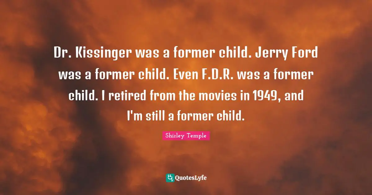 Dr. Kissinger was a former child. Jerry Ford was a former child. Even F.D.R. was a former child. I retired from the movies in 1949, and I'm still a former child.