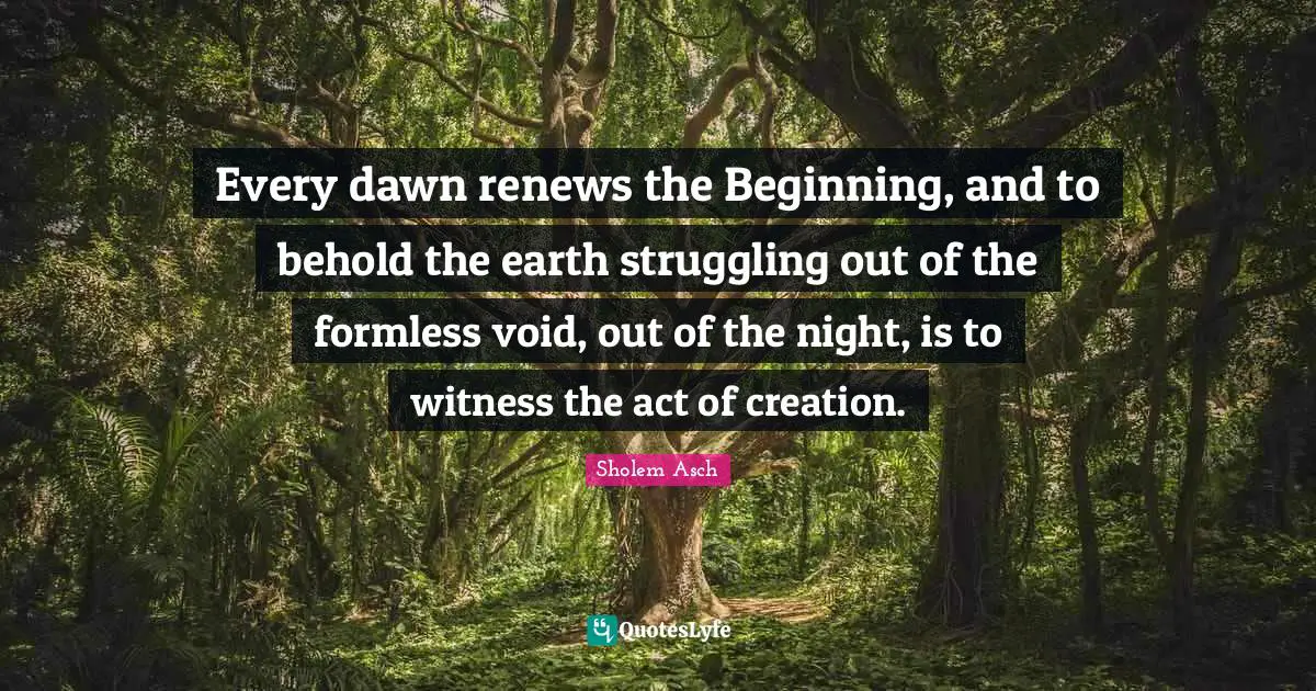 Sholem Asch Quotes: "Every dawn renews the Beginning, and to behold the earth struggling out of the formless void, out of the night, is to witness the act of creation."