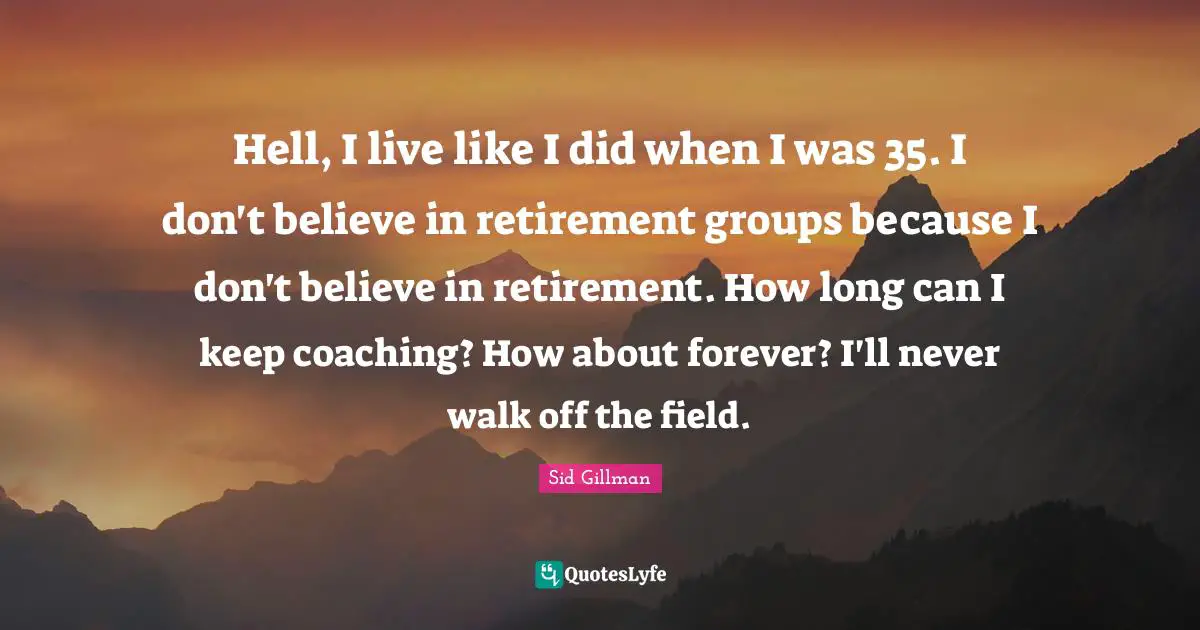 Hell, I live like I did when I was 35. I don't believe in retirement groups because I don't believe in retirement. How long can I keep coaching? How about forever? I'll never walk off the field.