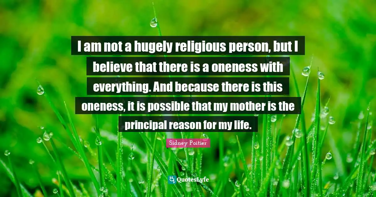 I am not a hugely religious person, but I believe that there is a oneness with everything. And because there is this oneness, it is possible that my mother is the principal reason for my life.