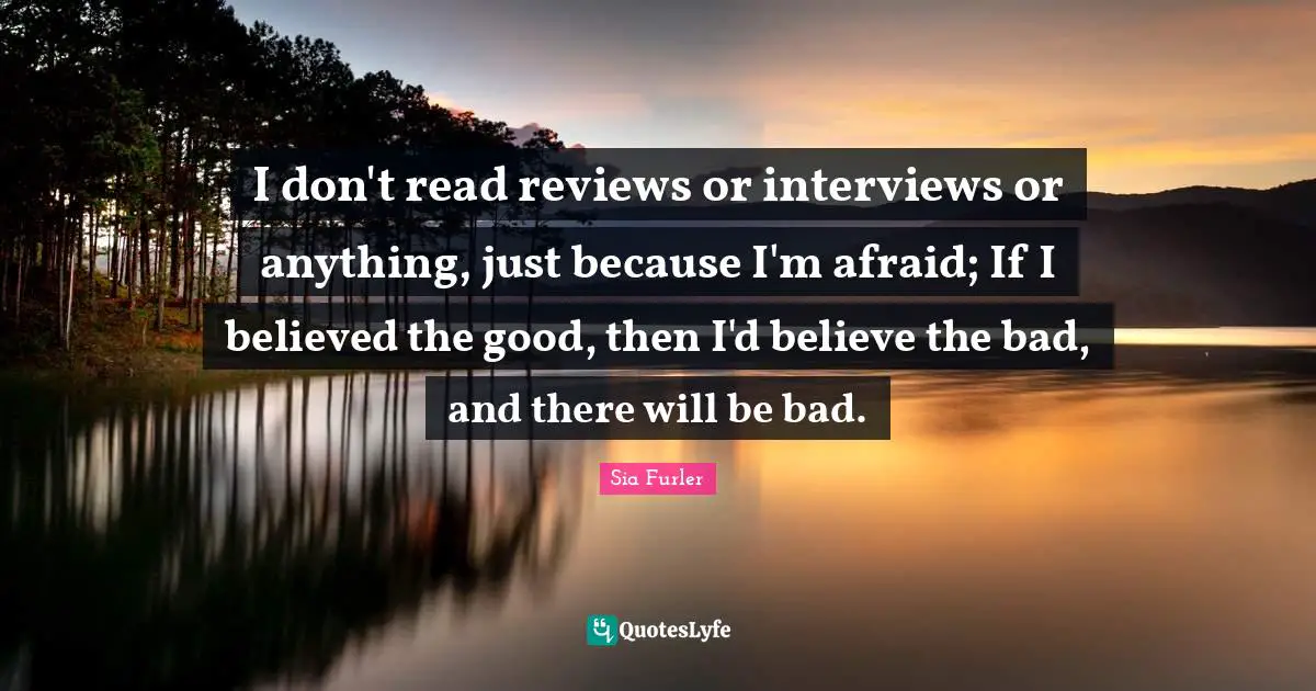 I don't read reviews or interviews or anything, just because I'm afraid; If I believed the good, then I'd believe the bad, and there will be bad.