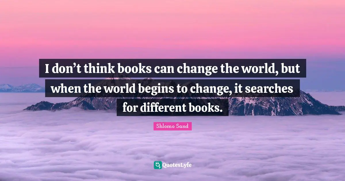 I don’t think books can change the world, but when the world begins to change, it searches for different books.