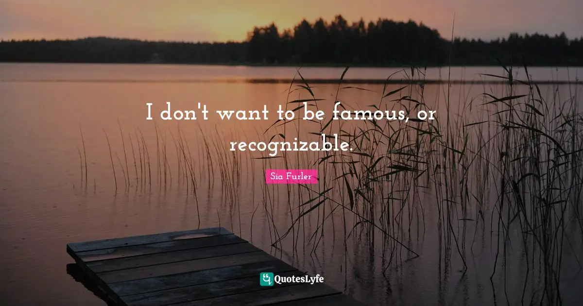I don't want to be famous, or recognizable.