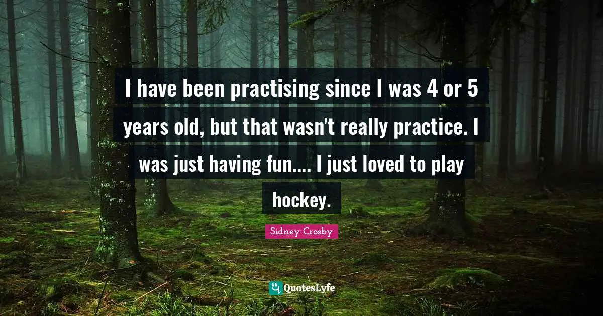 I have been practising since I was 4 or 5 years old, but that wasn't really practice. I was just having fun.... I just loved to play hockey.
