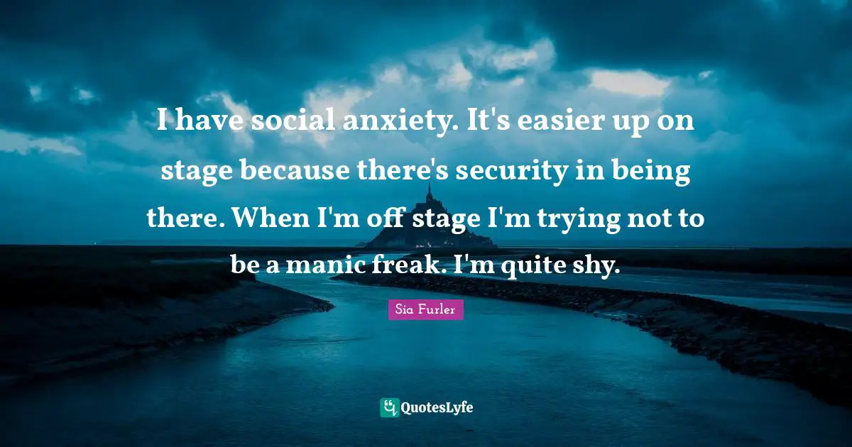 I have social anxiety. It's easier up on stage because there's security in being there. When I'm off stage I'm trying not to be a manic freak. I'm quite shy.