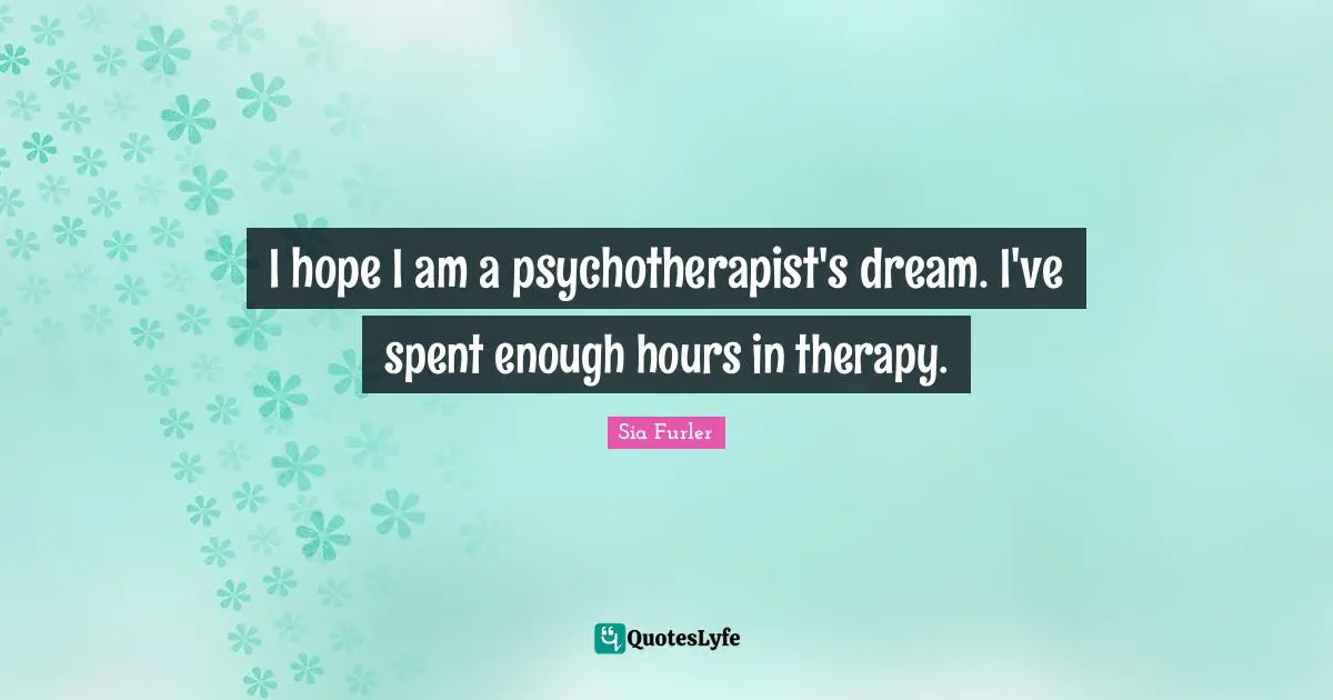 I hope I am a psychotherapist's dream. I've spent enough hours in therapy.