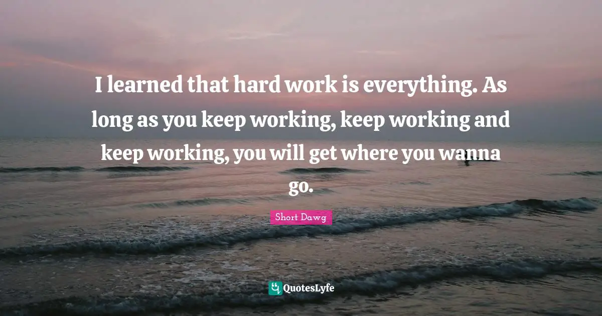 I learned that hard work is everything. As long as you keep working, keep working and keep working, you will get where you wanna go.