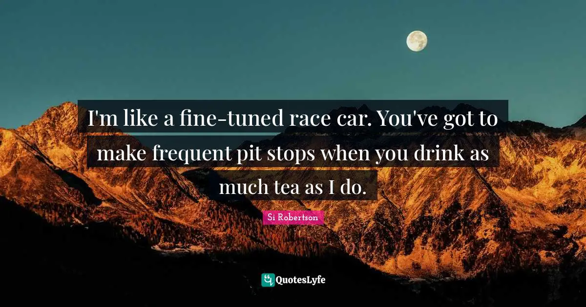 I'm like a fine-tuned race car. You've got to make frequent pit stops when you drink as much tea as I do.