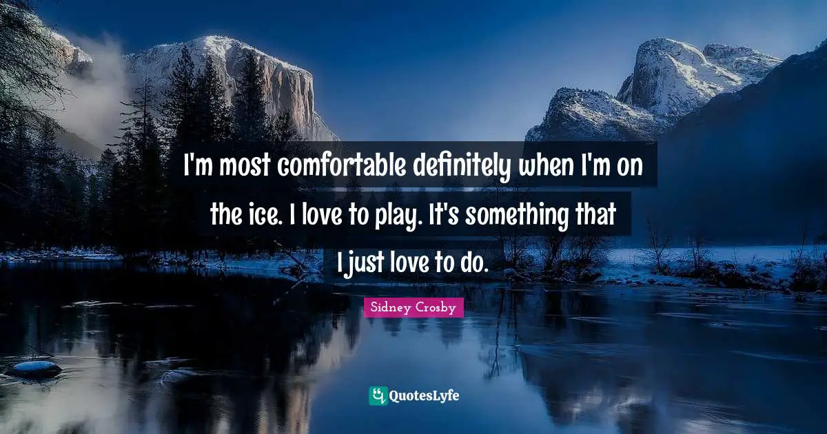 I'm most comfortable definitely when I'm on the ice. I love to play. It's something that I just love to do.