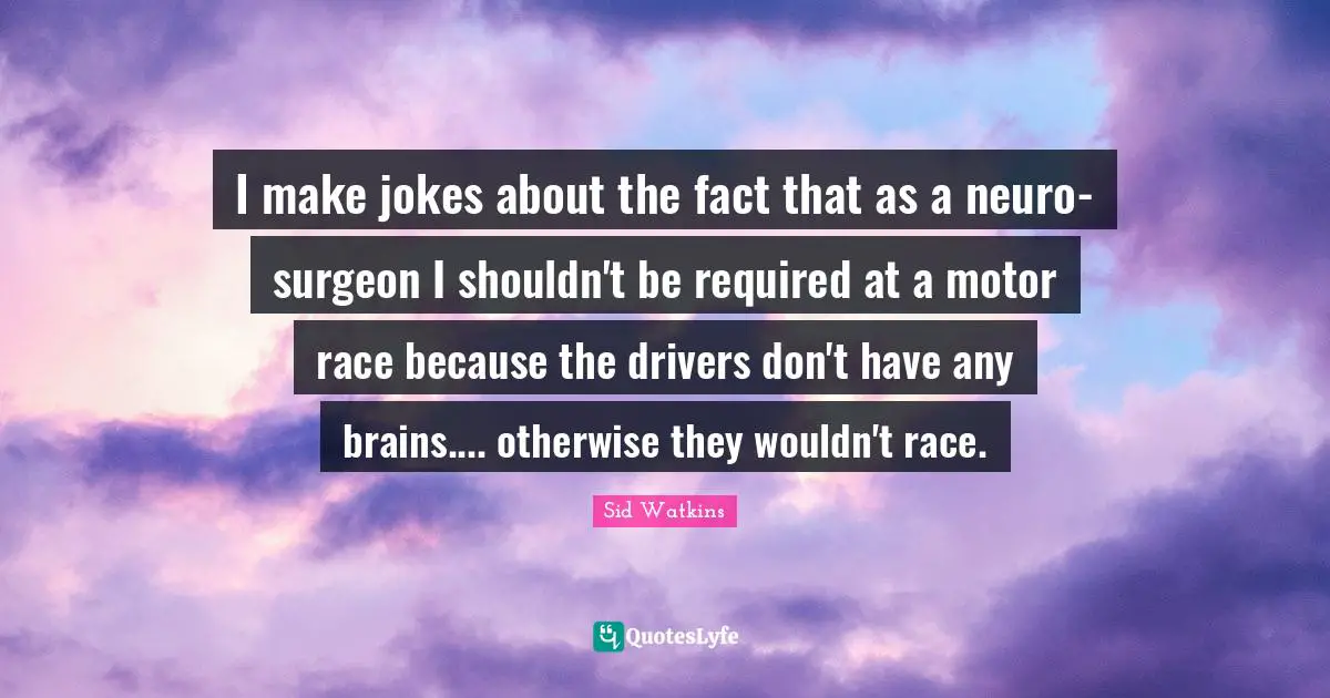 I make jokes about the fact that as a neuro-surgeon I shouldn't be required at a motor race because the drivers don't have any brains.... otherwise they wouldn't race.