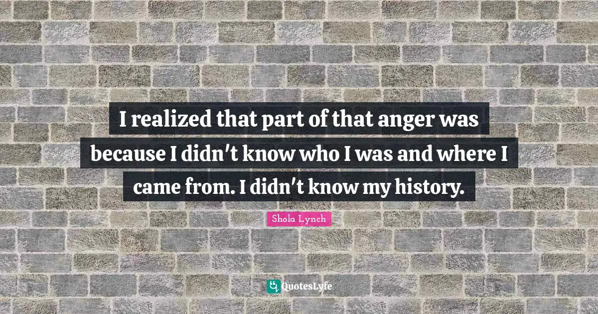 I realized that part of that anger was because I didn't know who I was and where I came from. I didn't know my history.