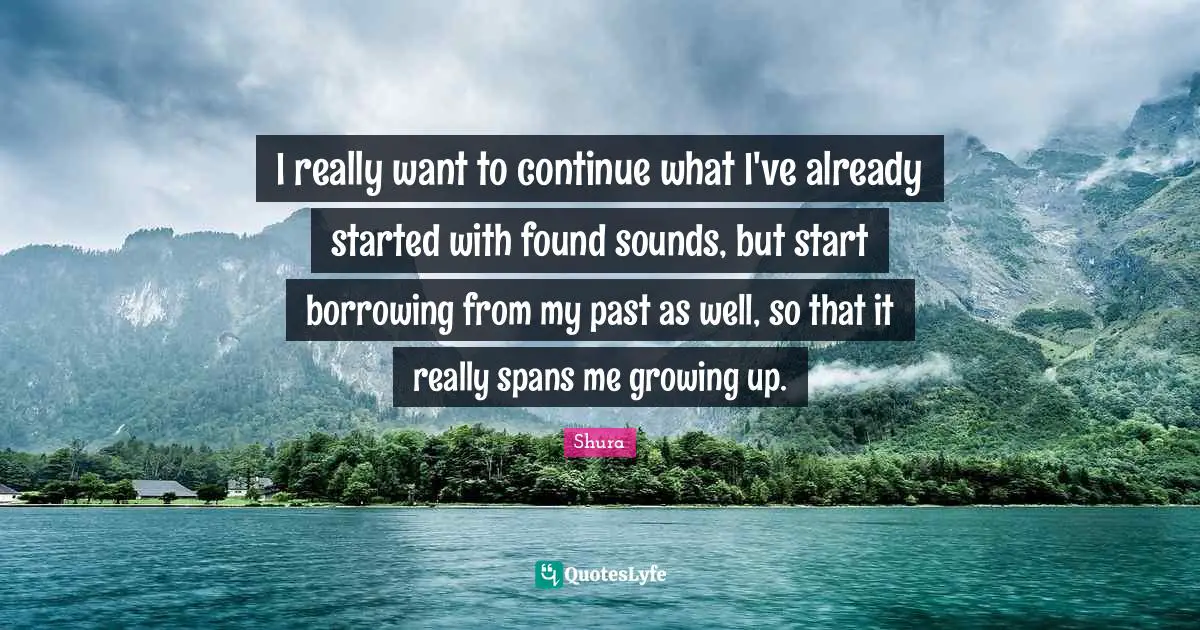 I really want to continue what I've already started with found sounds, but start borrowing from my past as well, so that it really spans me growing up.