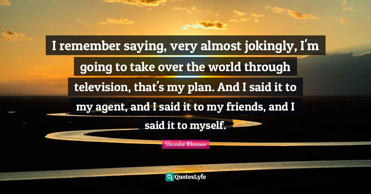 Shonda Rhimes Quotes: "I remember saying, very almost jokingly, I'm going to take over the world through television, that's my plan. And I said it to my agent, and I said it to my friends, and I said it to myself."