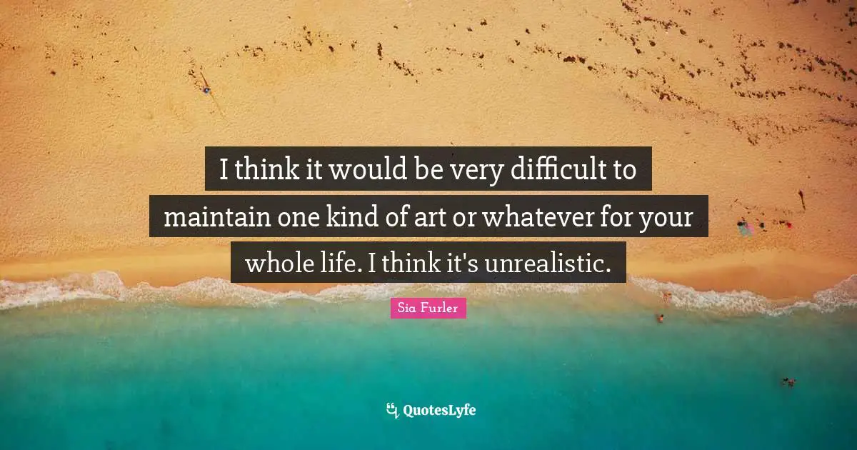 I think it would be very difficult to maintain one kind of art or whatever for your whole life. I think it's unrealistic.