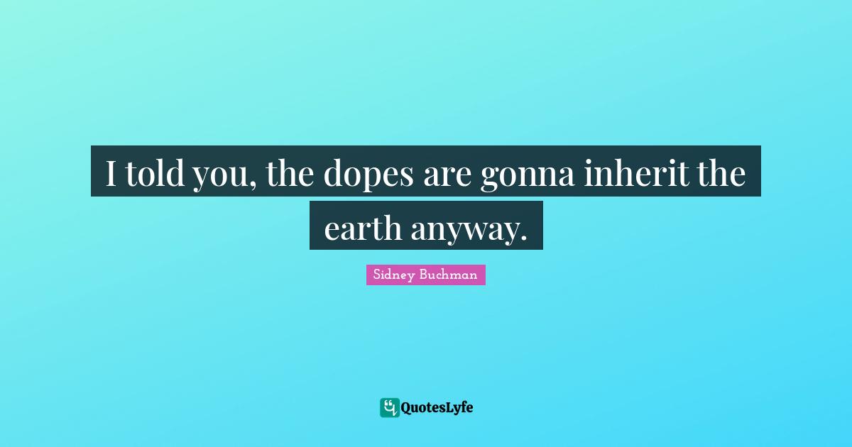 I told you, the dopes are gonna inherit the earth anyway.