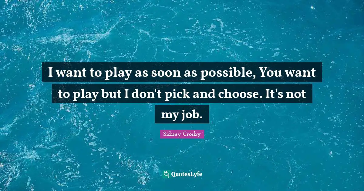 I want to play as soon as possible, You want to play but I don't pick and choose. It's not my job.