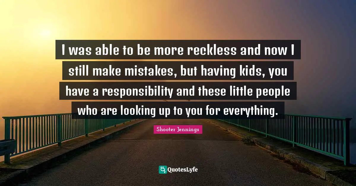 I was able to be more reckless and now I still make mistakes, but having kids, you have a responsibility and these little people who are looking up to you for everything.