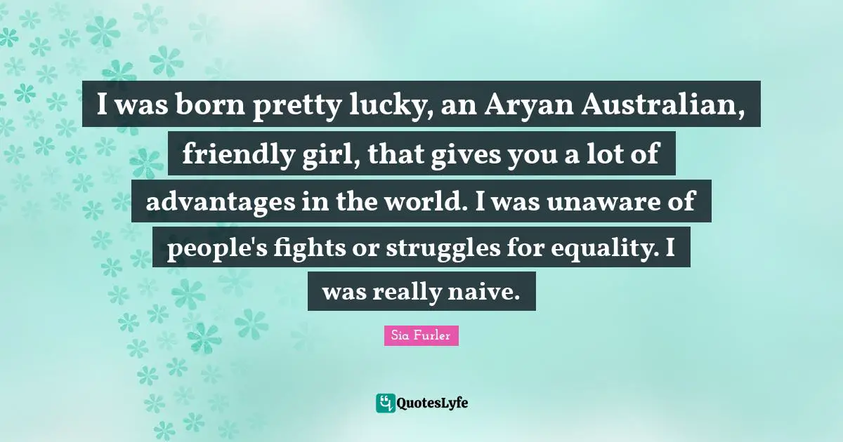 I was born pretty lucky, an Aryan Australian, friendly girl, that gives you a lot of advantages in the world. I was unaware of people's fights or struggles for equality. I was really naive.