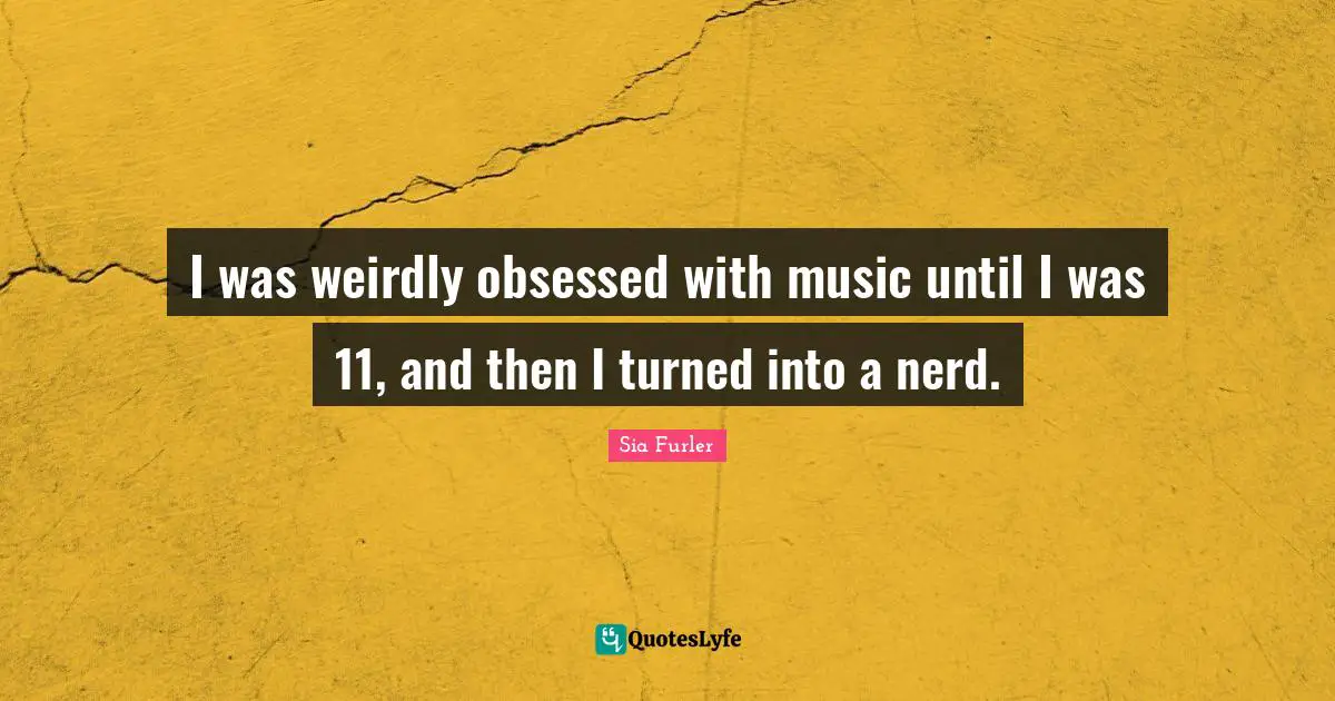 I was weirdly obsessed with music until I was 11, and then I turned into a nerd.