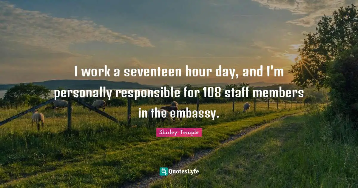 I work a seventeen hour day, and I'm personally responsible for 108 staff members in the embassy.