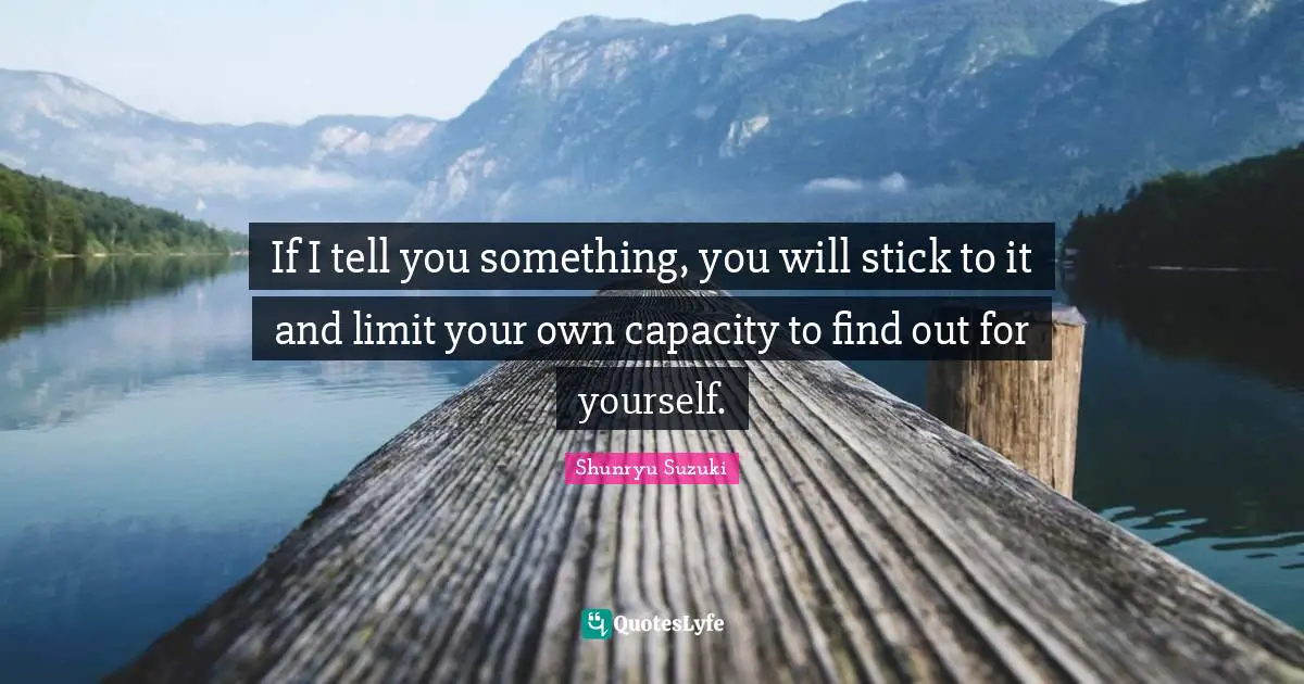 If I tell you something, you will stick to it and limit your own capacity to find out for yourself.