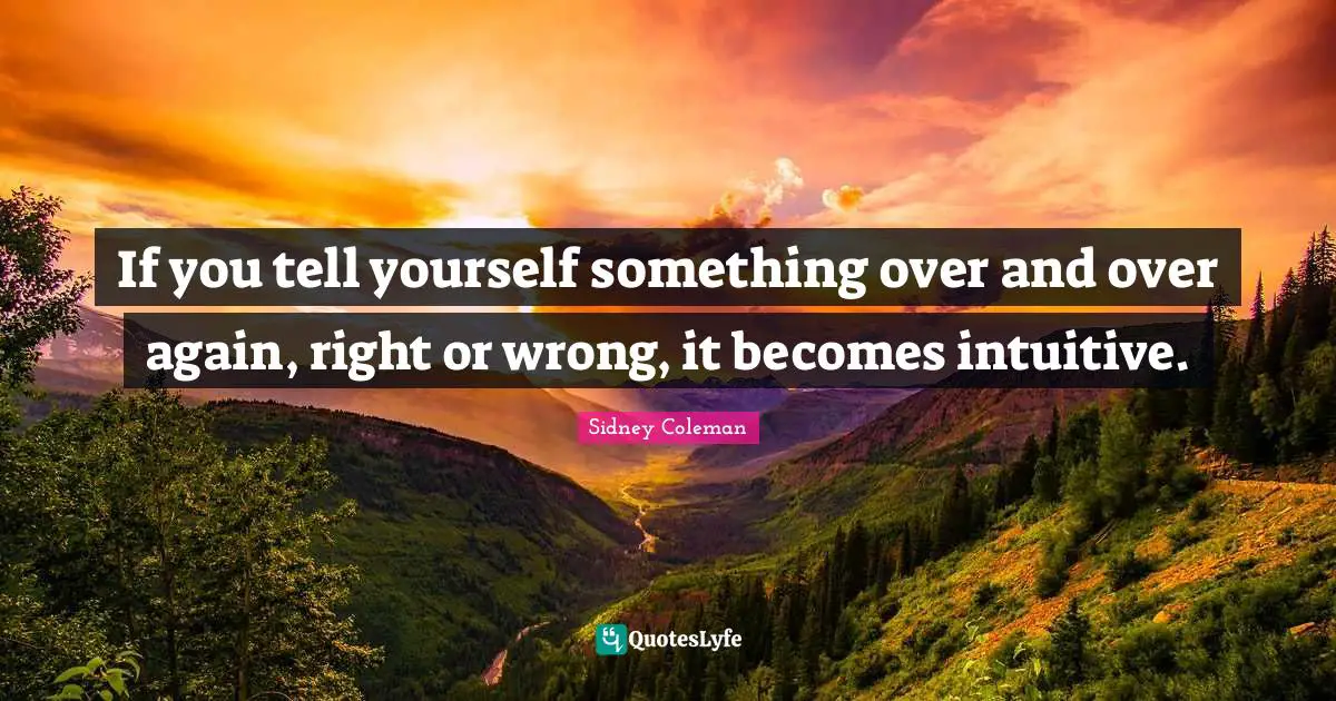 If you tell yourself something over and over again, right or wrong, it becomes intuitive.