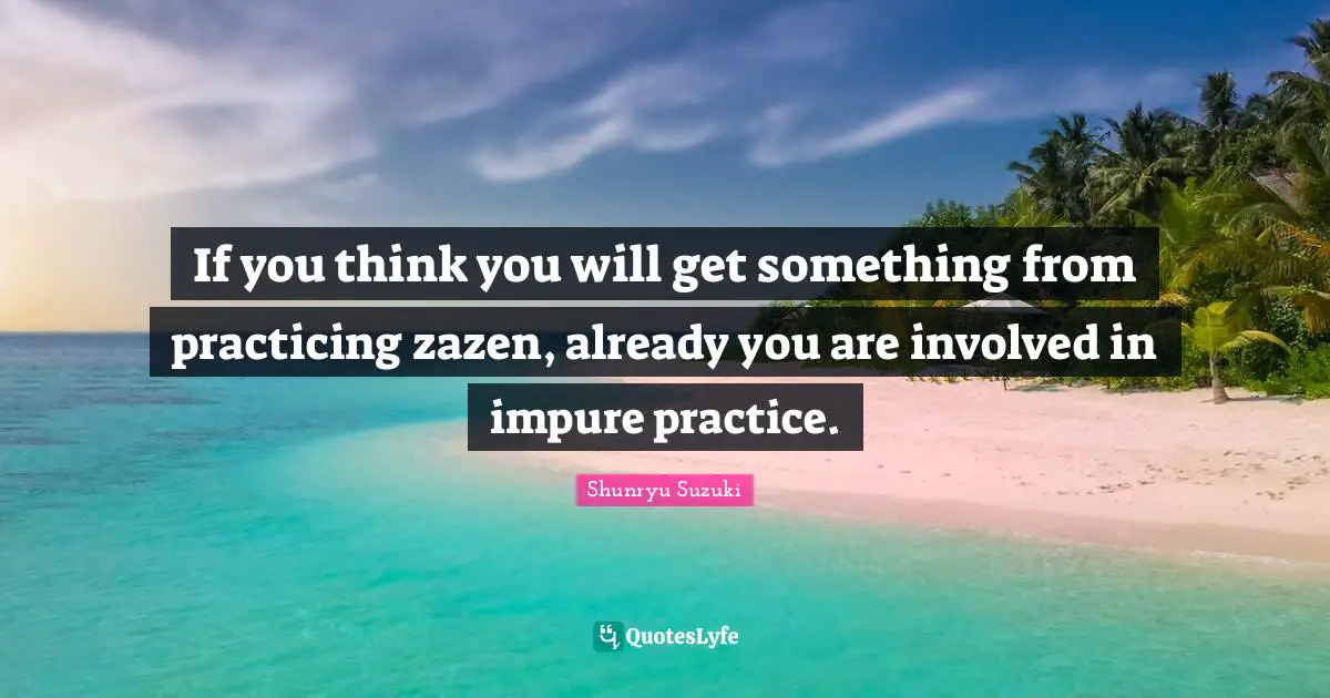 If you think you will get something from practicing zazen, already you are involved in impure practice.