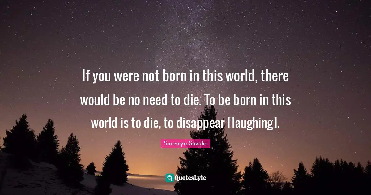 If you were not born in this world, there would be no need to die. To be born in this world is to die, to disappear [laughing].