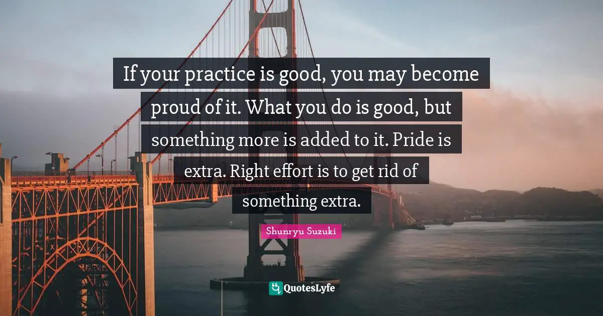 If your practice is good, you may become proud of it. What you do is good, but something more is added to it. Pride is extra. Right effort is to get rid of something extra.