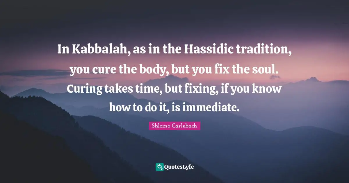 In Kabbalah, as in the Hassidic tradition, you cure the body, but you fix the soul. Curing takes time, but fixing, if you know how to do it, is immediate.