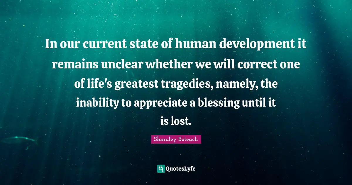 Unclear Quotes: "In our current state of human development it remains unclear whether we will correct one of life's greatest tragedies, namely, the inability to appreciate a blessing until it is lost."