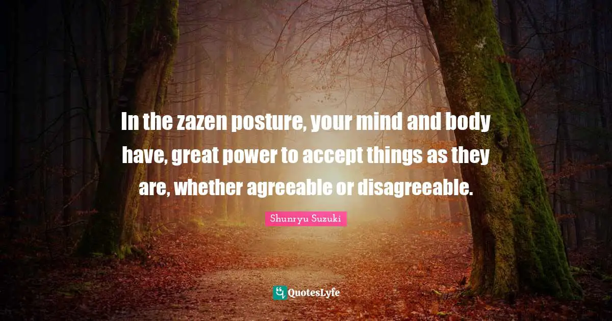 In the zazen posture, your mind and body have, great power to accept things as they are, whether agreeable or disagreeable.