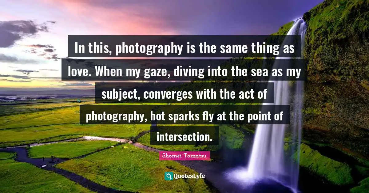 In this, photography is the same thing as love. When my gaze, diving into the sea as my subject, converges with the act of photography, hot sparks fly at the point of intersection.