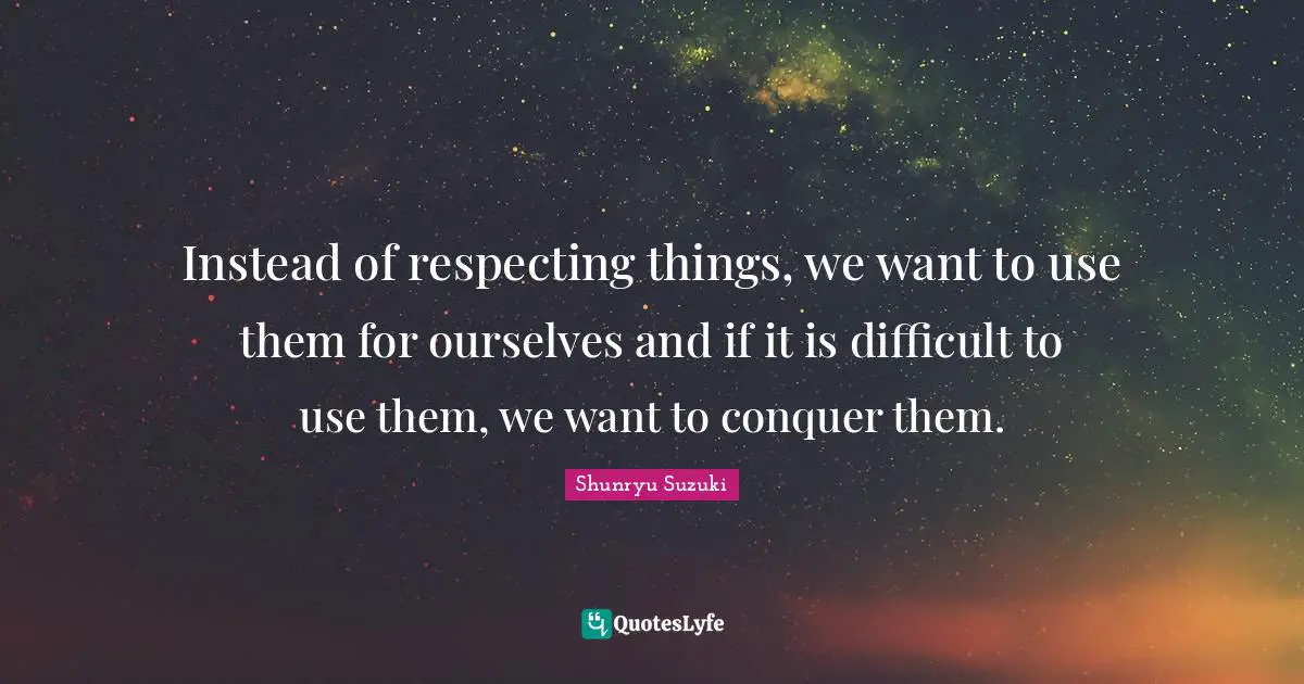 Instead of respecting things, we want to use them for ourselves and if it is difficult to use them, we want to conquer them.