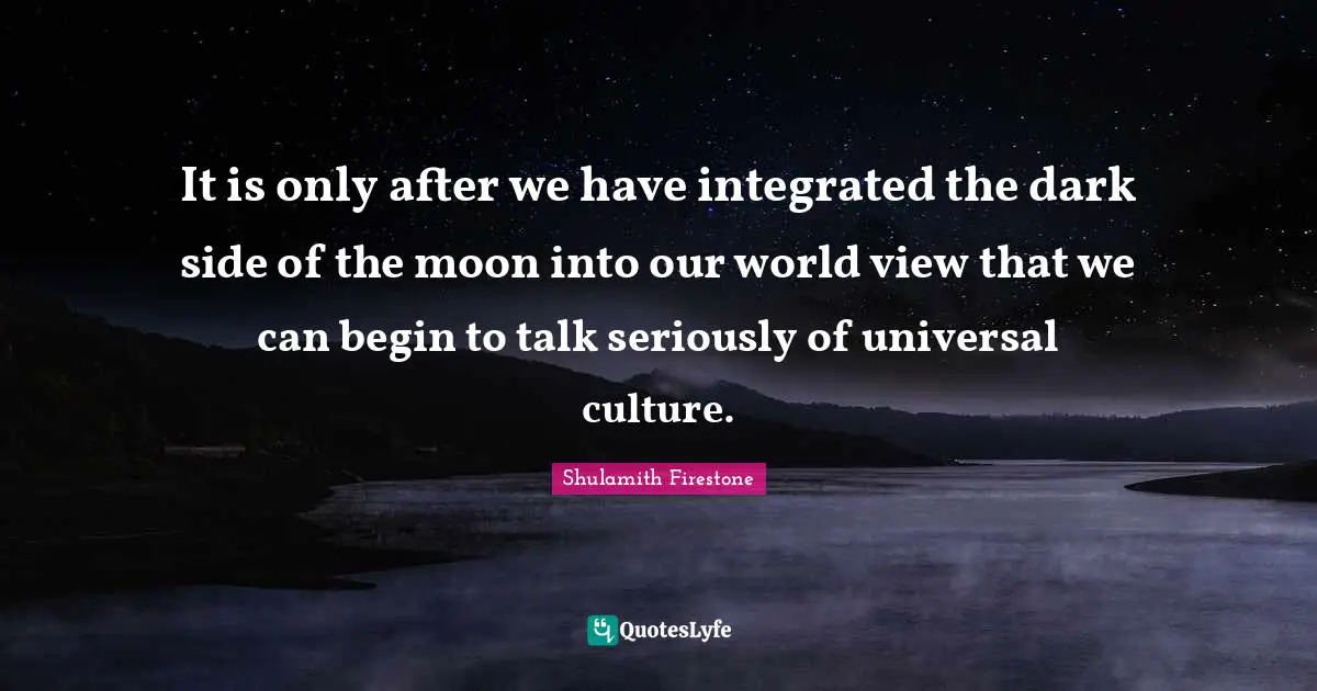 It is only after we have integrated the dark side of the moon into our world view that we can begin to talk seriously of universal culture.