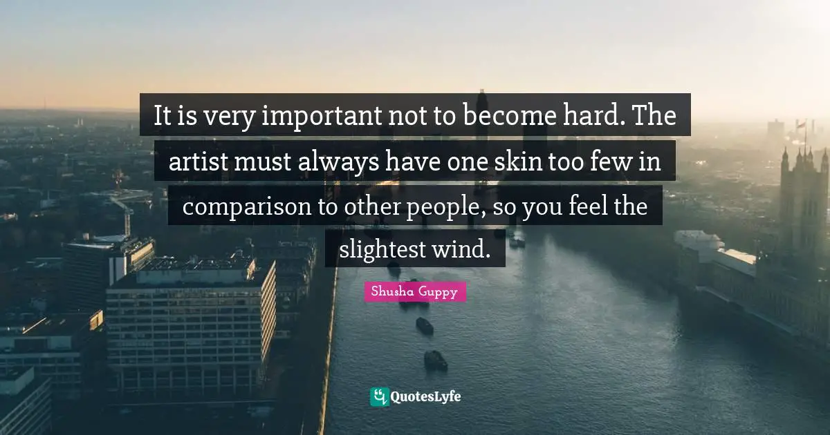 It is very important not to become hard. The artist must always have one skin too few in comparison to other people, so you feel the slightest wind.