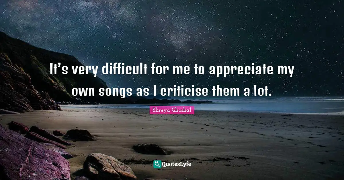 It’s very difficult for me to appreciate my own songs as I criticise them a lot.